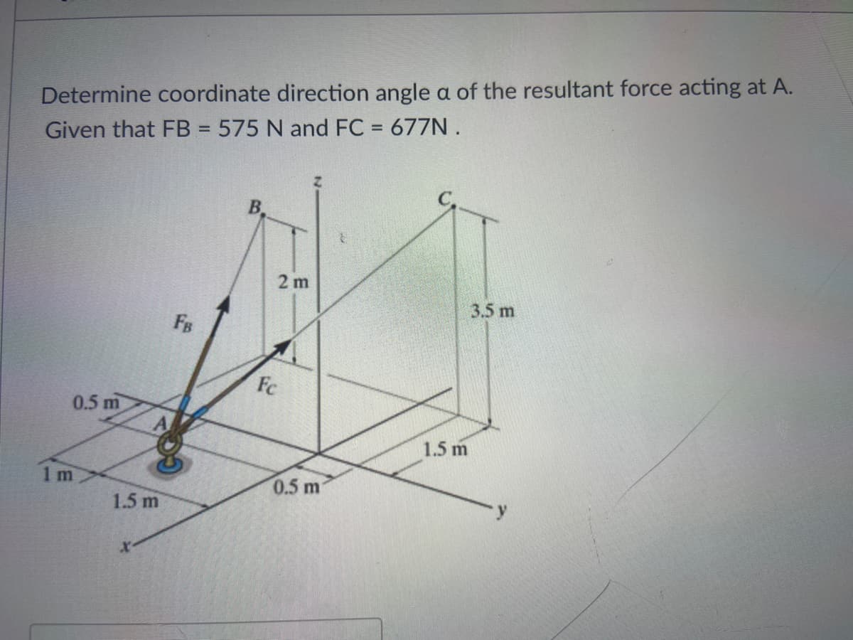 Determine coordinate direction angle a of the resultant force acting at A.
Given that FB = 575 N and FC = 677N .
%3D
B.
2 m
3.5 m
FB
Fc
0.5 m
1.5 m
1 m
0.5 m
1.5 m
