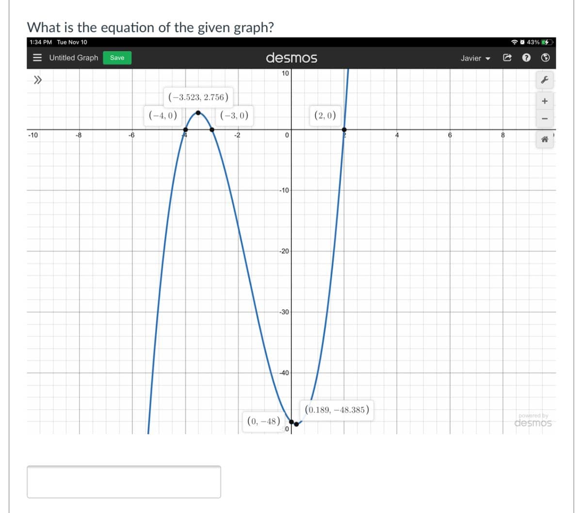 What is the equation of the given graph?
| 1:34 PM Tue Nov 10
7 0 43% 4
= Untitled Graph
desmos
Save
Javier -
10
>>
(-3,523, 2.756)
+
(-4, 0)
(-3, 0)
(2, 0)
-10
-8
-6
-2
4
8
-10-
--20
--30
--40
(0.189, –48.385)
(0, –48)
powered by
desmos
