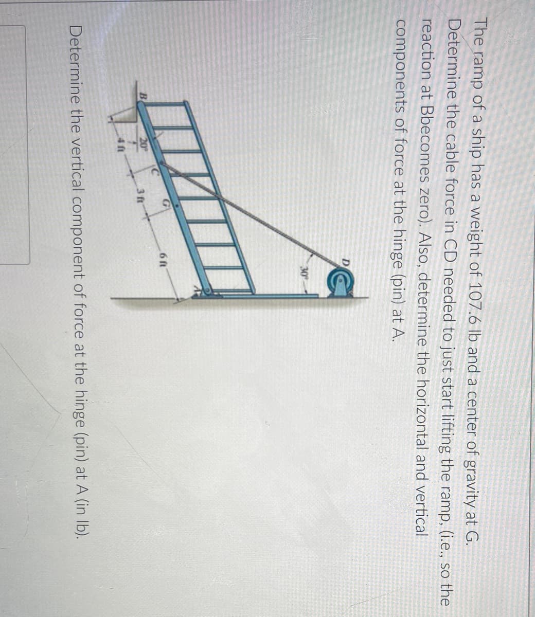 The ramp of a ship has a weight of 107.6 Ib and a center of gravity at G.
Determine the cable force in CD needed to just start lifting the ramp, (i.e., so the
reaction at Bbecomes zero). Also, determine the horizontal and vertical
components of force at the hinge (pin) at A.
D
30
6 ft
B
Determine the vertical component of force at the hinge (pin) at A (in Ib).
