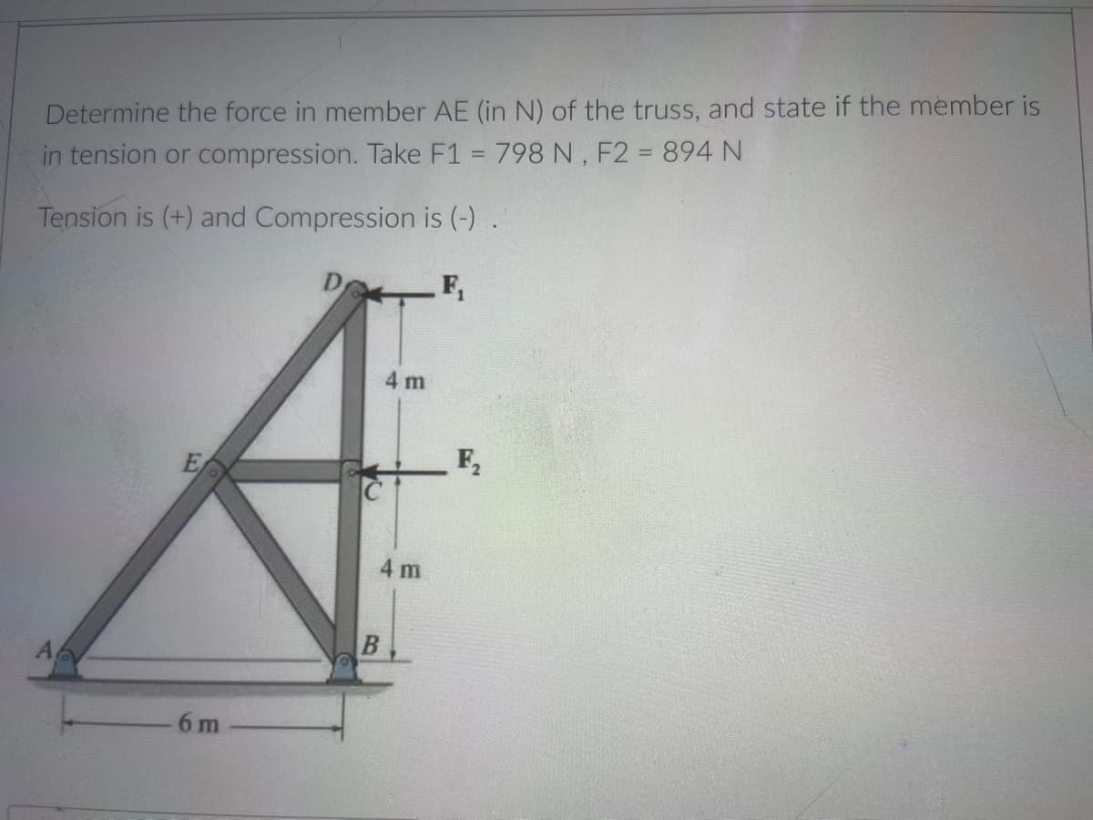 Determine the force in member AE (in N) of the truss, and state if the member is
in tension or compression. Take F1 = 798 N, F2 = 894 N
Tension is (+) and Compression is (-) .
F,
4 m
F,
4 m
A
6 m
