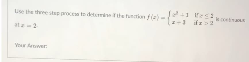 Use the three step process to determine if the function f (x)
x² +1 ifx <2
is continuous
%3D
x + 3
if x > 2
at z = 2.
Your Answer:
