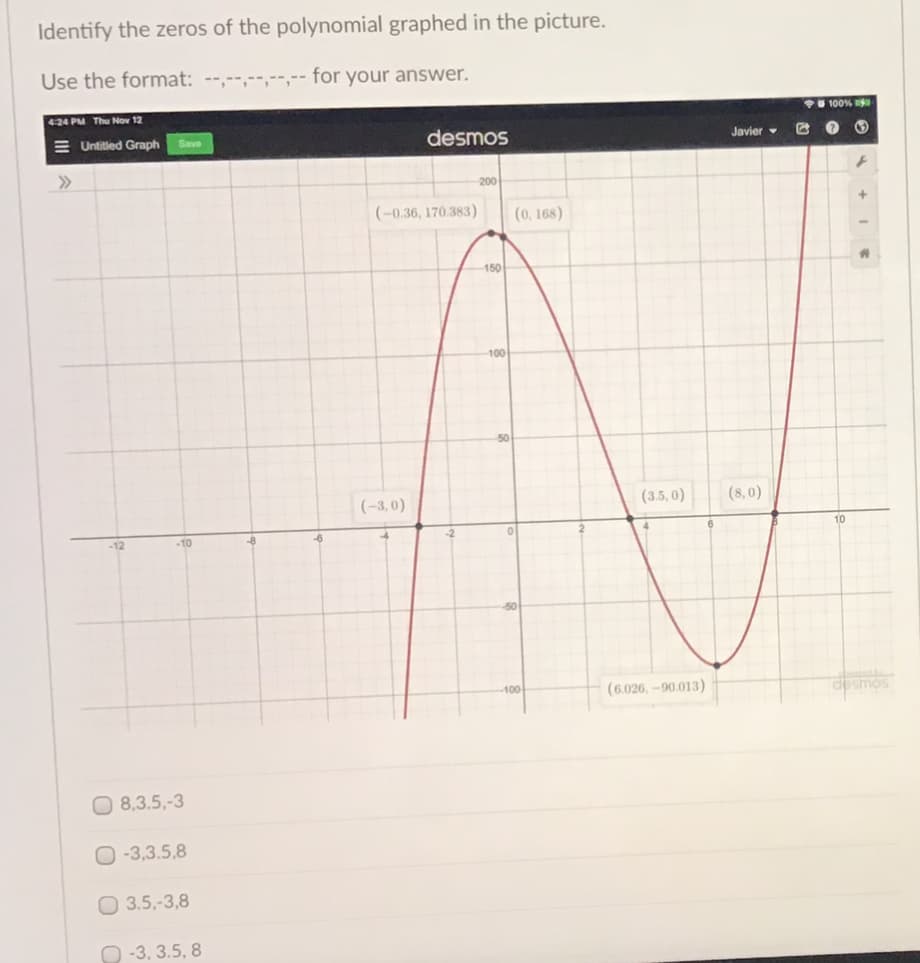 Identify the zeros of the polynomial graphed in the picture.
Use the format: --,--,--,--,-- for your answer.
424 PM Thu Nov 12
100%
E Untitled Graph
desmos
Save
Javier
200
(-0.36, 170.383)
(0, 168)
150
100
(-3,0)
(3.5, 0)
(8,0)
-12
-10
-8
-6
10
-50
100
(6.026, -90.013)
dosmos
O 8,3.5,-3
O -3,3.5,8
O 3.5,-3,8
O -3, 3.5, 8
