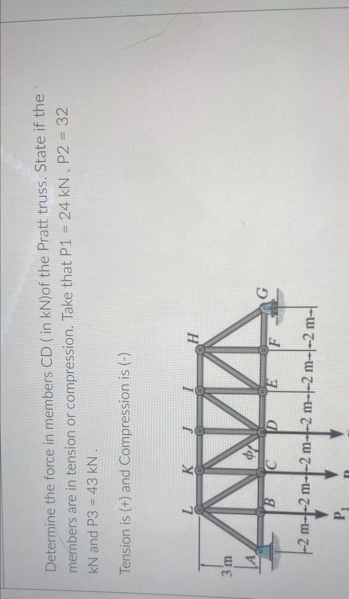 Determine the force in members CD ( in kN)of the Pratt truss. State if the
members are in tension or compression. Take that P1 = 24 kN , P2 =32
kN and P3 =
43 kN.
Tension is (+) and Compression is (-)
H
3 m
D
-2 m--2 m--2 m--2 m--2 m--2 m-

