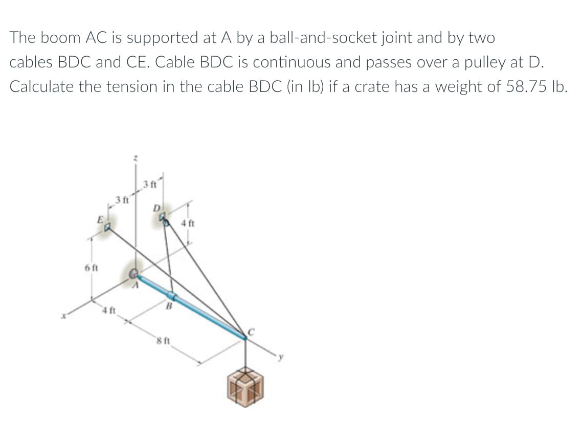 The boom AC is supported at A by a ball-and-socket joint and by two
cables BDC and CE. Cable BDC is continuous and passes over a pulley at D.
Calculate the tension in the cable BDC (in Ib) if a crate has a weight of 58.75 Ib.
3 ft
3 ft
4 ft
6 ft
4 ft
8 ft
