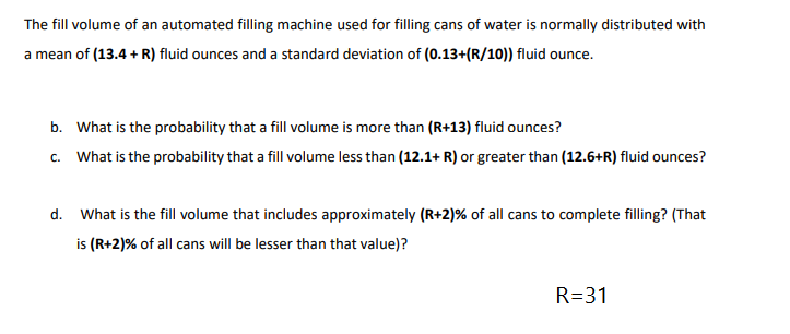 The fill volume of an automated filling machine used for filling cans of water is normally distributed with
a mean of (13.4 + R) fluid ounces and a standard deviation of (0.13+(R/10)) fluid ounce.
b. What is the probability that a fill volume is more than (R+13) fluid ounces?
c. What is the probability that a fill volume less than (12.1+ R) or greater than (12.6+R) fluid ounces?
d. What is the fill volume that includes approximately (R+2)% of all cans to complete filling? (That
is (R+2)% of all cans will be lesser than that value)?
R=31
