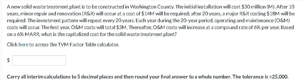 A new solid waste treatment plant is to be constructed in Washington County. The initial installation will cost $30 million (M). After 10
years, minor repair and renovation (R&R) will occur at a cost of $14M will be required; after 20 years, a major R&R costing $18M will be
required. The investment pattern will repeat every 20 years. Each year during the 20-year period, operating and maintenance (O&M)
costs will occur. The first year, O&M costs will total $3M. Thereafter, O&M costs will increase at a compound rate of 6% per year. Based
on a 6% MARR, what is the capitalized cost for the solid waste treatment plant?
Click here to access the TVM Factor Table calculator.
Carry all interim calculations to 5 decimal places and then round your final answer to a whole number. The tolerance is ±25,000.