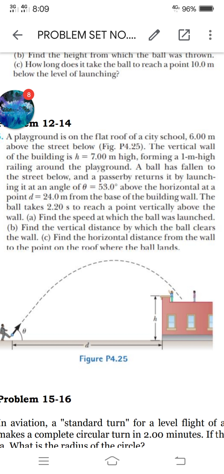 3G 4G
4G2 96%
PROBLEM SET NO... /
(b) Find the height from which the ball was thrown.
(c) How long does it take the ball to reach a point 10.0 m
below the level of launching?
m 12-14
. A playground is on the flat roof of a city school, 6.00 m
above the street below (Fig. P4.25). The vertical wall
of the building is h= 7.00 m high, forming a l-m-high
railing around the playground. A ball has fallen to
the street below, and a passerby returns it by launch-
ing it at an angle of 0 = 53.0° above the horizontal at a
point d = 24.0 m from the base of the building wall. The
ball takes 2.20 s to reach a point vertically above the
wall. (a) Find the speed at which the ball was launched.
(b) Find the vertical distance by which the ball clears
the wall. (c) Find the horizontal distance from the wall
to the point on the roof where the ball lands.
Figure P4.25
Problem 15-16
n aviation, a "standard turn" for a level flight of a
nakes a complete circular turn in 2.00 minutes. If th
a What is the radius of the circle?
