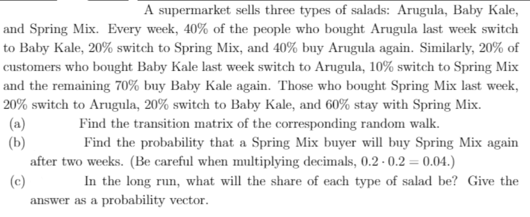 A supermarket sells three types of salads: Arugula, Baby Kale,
and Spring Mix. Every week, 40% of the people who bought Arugula last week switch
to Baby Kale, 20% switch to Spring Mix, and 40% buy Arugula again. Similarly, 20% of
customers who bought Baby Kale last week switch to Arugula, 10% switch to Spring Mix
and the remaining 70% buy Baby Kale again. Those who bought Spring Mix last week,
20% switch to Arugula, 20% switch to Baby Kale, and 60% stay with Spring Mix.
(a)
(Б)
after two weeks. (Be careful when multiplying decimals, 0.2 - 0.2 = 0.04.)
(c)
Find the transition matrix of the corresponding random walk.
Find the probability that a Spring Mix buyer will buy Spring Mix again
In the long run, what will the share of each type of salad be? Give the
answer as a probability vector.
