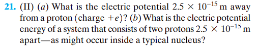 21. (II) (a) What is the electric potential 2.5 × 10-¹5 m away
from a proton (charge +e)? (b) What is the electric potential
energy of a system that consists of two protons 2.5 x 10-15 m
apart as might occur inside a typical nucleus?
