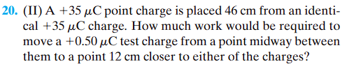 20. (II) A +35 µC point charge is placed 46 cm from an identi-
cal +35 µC charge. How much work would be required to
move a +0.50 μC test charge from a point midway between
them to a point 12 cm closer to either of the charges?
