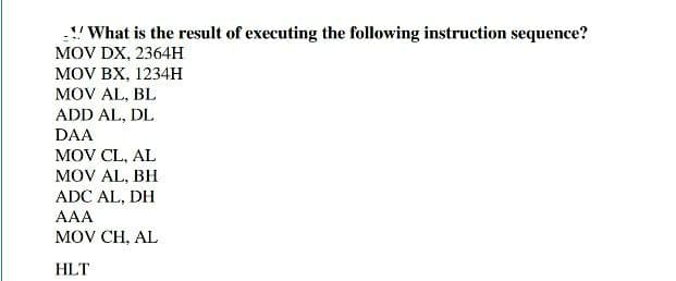 "What is the result of executing the following instruction sequence?
MOV DX, 2364H
MOV BX, 1234H
MOV AL, BL
ADD AL, DL
DAA
MOV CL, AL
MOV AL, BH
ADC AL, DH
AAA
MOV CH, AL
HLT
