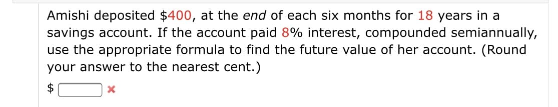 Amishi deposited $400, at the end of each six months for 18 years in a
savings account. If the account paid 8% interest, compounded semiannually,
use the appropriate formula to find the future value of her account. (Round
your answer to the nearest cent.)
