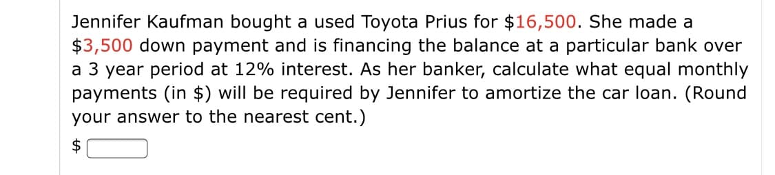 Jennifer Kaufman bought a used Toyota Prius for $16,500. She made a
$3,500 down payment and is financing the balance at a particular bank over
a 3 year period at 12% interest. As her banker, calculate what equal monthly
payments (in $) will be required by Jennifer to amortize the car loan. (Round
your answer to the nearest cent.)
$
