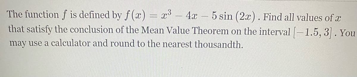 The function f is defined by f(x) = x° – 4x – 5 sin (2x). Find all values of x
that satisfy the conclusion of the Mean Value Theorem on the interval -1.5, 3] . You
may use a calculator and round to the nearest thousandth.
