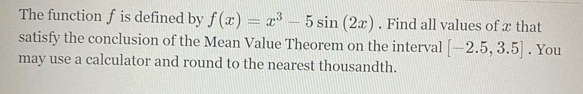 The function f is defined by f(x) = x³ – 5 sin (2x). Find all values of x that
satisfy the conclusion of the Mean Value Theorem on the interval -2.5, 3.5|. You
may use a calculator and round to the nearest thousandth.
