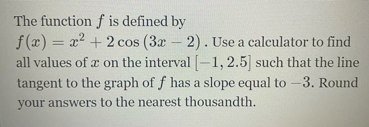 The function f is defined by
f (x) = x2 + 2 cos (3x 2). Use a calculator to find
all values of x on the interval-1,2.5 such that the line
tangent to the graph of f has a slope equal to -3. Round
your answers to the nearest thousandth.
