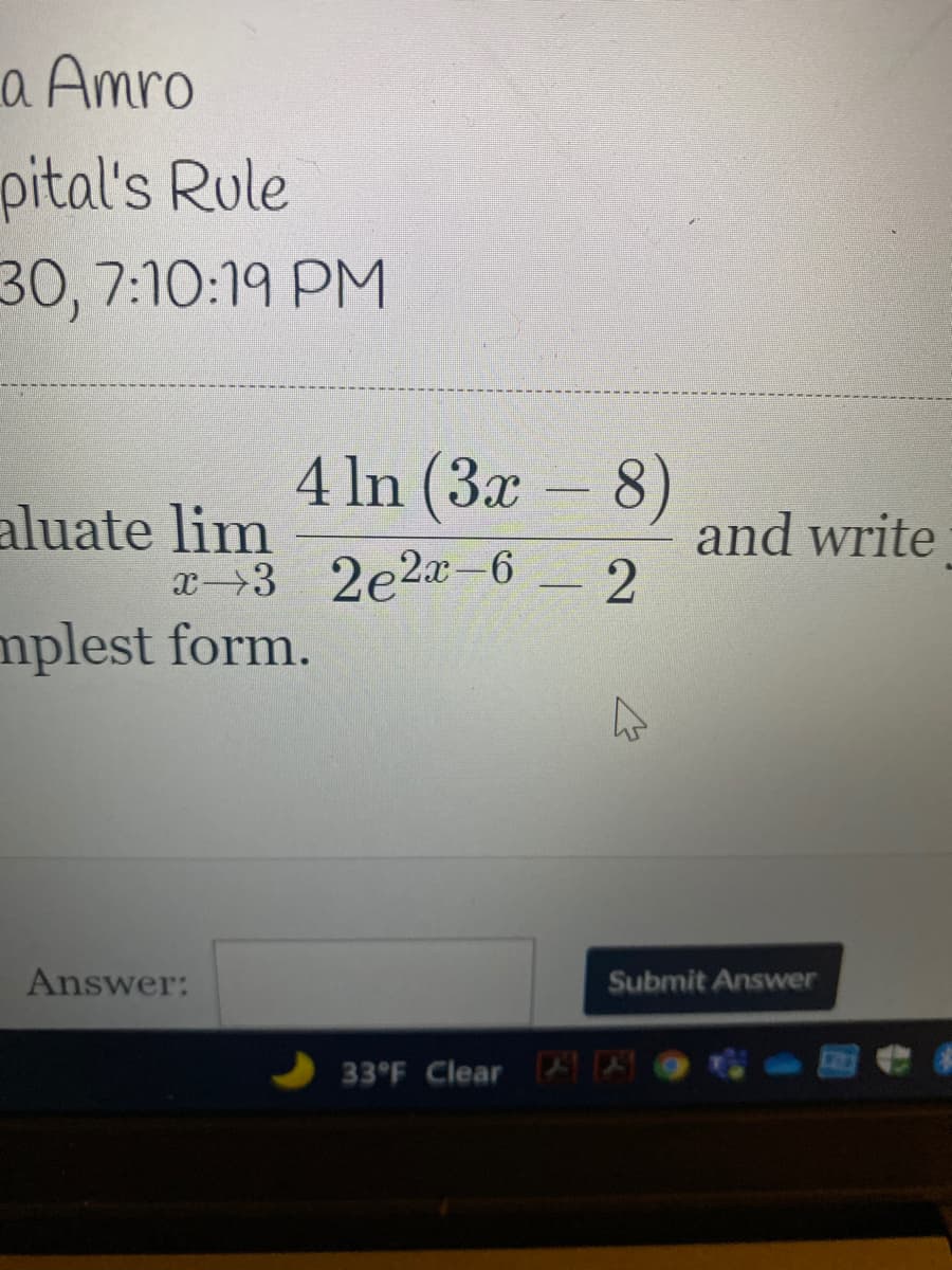 a Amro
pital's Rule
30, 7:10:19 PM
4 ln (3x – 8)
aluate lim
and write
x→3 2e2a-6 - 2
mplest form.
Answer:
Submit Answer
33°F Clear
