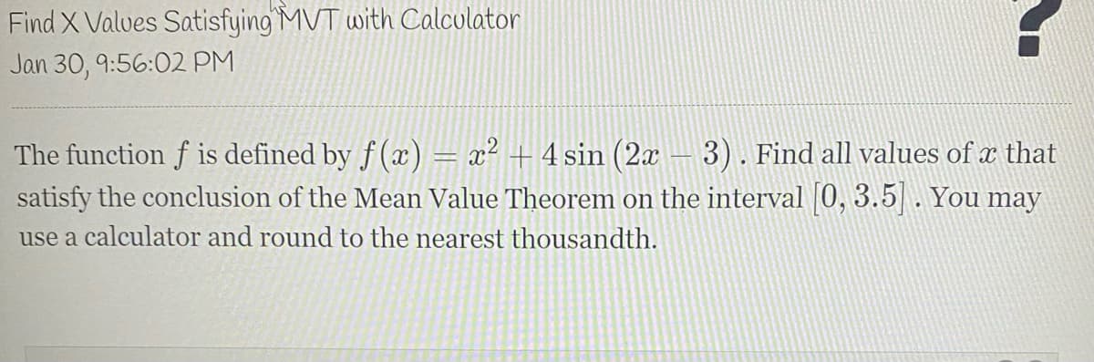 Find X Valves Satisfying MVT with Calculator
Jan 30, 9:56:02 PM
The function f is defined by f (x) = x² + 4 sin (2x
satisfy the conclusion of the Mean Value Theorem on the interval 0, 3.5. You may
3). Find all values of x that
use a calculator and round to the nearest thousandth.
