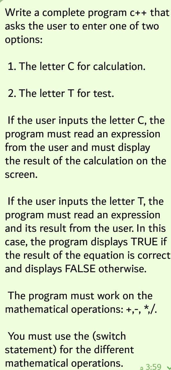 Write a complete program C++ that
asks the user to enter one of two
options:
1. The letter C for calculation.
2. The letter T for test.
If the user inputs the letter C, the
program must read an expression
from the user and must display
the result of the calculation on the
screen.
If the user inputs the letter T, the
program must read an expression
and its result from the user. In this
case, the program displays TRUE if
the result of the equation is correct
and displays FALSE otherwise.
The program must work on the
mathematical operations: +,-, *,/.
You must use the (switch
statement) for the different
mathematical operations.
e 3:59
