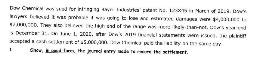 Dow Chemical was sued for infringing Bayer Industries' patent No. 123X45 in March of 2019. Dow's
lawyers believed it was probable it was going to lose and estimated damages were $4,000,000 to
$7,000,000. They also believed the high end of the range was more-likely-than-not. Dow's year-end
is December 31. On June 1, 2020, after Dow's 2019 financial statements were issued, the plaintiff
accepted a cash settlement of $5,000,000. Dow Chemical paid the liability on the same day.
1.
Show, in good form, the journal entry made to record the settlement.
