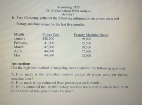 Accounting 2120
Ch. 20 Cost Volume Profit Analysis
Activity 1
6. Ferm Company gathered the following information on power costs and
factory machine usage for the last five months:
Power Cost
$48,000
Month
January
February
March
41,000
47,000
44,000
40,000
Factory Machine Hours
19,000
15,500
18,500
17,000
15,000
April
May
Instructions
Use the high-low method of analyzing costs to answer the following questions.
A. How much is the estimated variable portion of power costs per factory
machine hour?
B. How much is the estimated fixed power cost each month?
C. If it is estimated that 18,000 factory machine hours will be run in June, what
is the expected total power costs for June?
