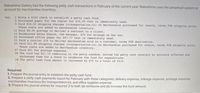 Nakashima Gallery had the following petty cash transactions in February of the current year. Nakashima uses the perpetual system to
account for merchandise inventory.
2 Mrote a 5340 check to establish a petty cash fund.
5 Purchased paper for the copier for $15.35 that is immediately used.
9 Paid $34.50 shipping charges (transportation-in) on merchandise purchased for resale, terms FOB shipping point.
These costs are added to merchandise inventory.
12 Paid $8.35 postage to deliver a contract to a client.
14 Reimbursed Adina Sharon, the manager, $75 tor mileage on her car.
20 Purchased office paper for $67.77 that is immediately used.
23 Paid a courier $16 to deliver merchandise sold to a customer, terms POB destination.
25 Paid $11.80 shipping charges (transportation-in) on merchandise purchased for resale, terms FOB shipping point.
These costs are added to merchandise inventory.
27 Paid $51 for postage expenses.
28 The fund had $21.72 remaining in the petty cashbox. Sorted the petty cash receipts by accounts affected and
exchanged them for a check to reimburse the fund for expenditures.
28 The petty cash fund amount in inereased by $70 to a total of $410.
Teb.
Required:
1. Prepare the journal entry to establish the petty cash fund.
2. Prepare a petty cash payments report for February with these categories: delivery expense, mileage expense, postage expense,
merchandise inventory (for transportation-in), and office supplies expense.
3. Prepare the journal entries for required 2 to both (a) reimburse and (b) increase the fund amount.
