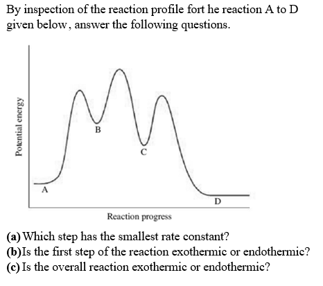 By inspection of the reaction profile fort he reaction A to D
given below, answer the following questions.
В
D
Reaction progress
(a) Which step has the smallest rate constant?
(b)Is the first step of the reaction exothermic or endothermic?
(c) Is the overall reaction exothermic or endothermic?
Potential energy
