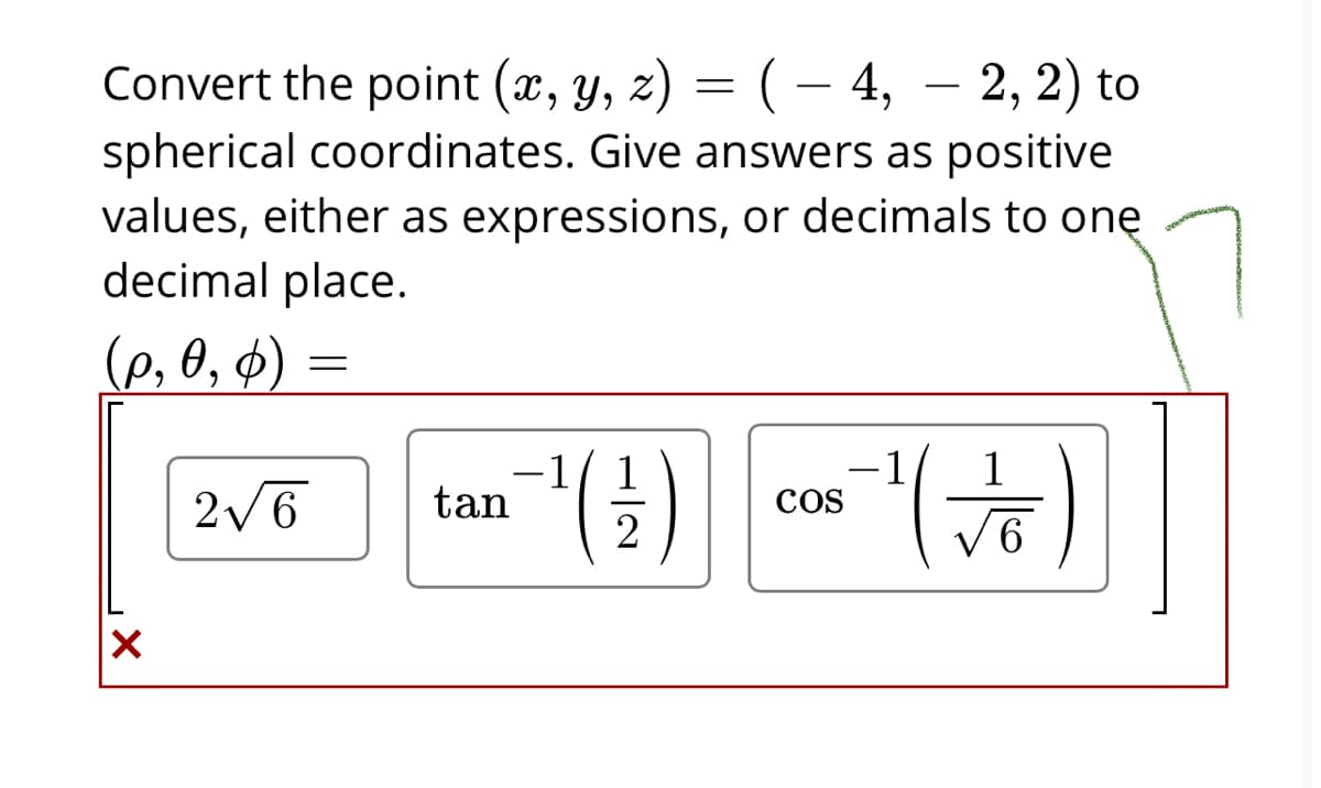 Convert the point (x, y, z) = ( – 4, – 2, 2) to
spherical coordinates. Give answers as positive
values, either as expressions, or decimals to onę
decimal place.
|
(e, 0, 4) =
-1
tan
-1
Cos
2/6
H/2
