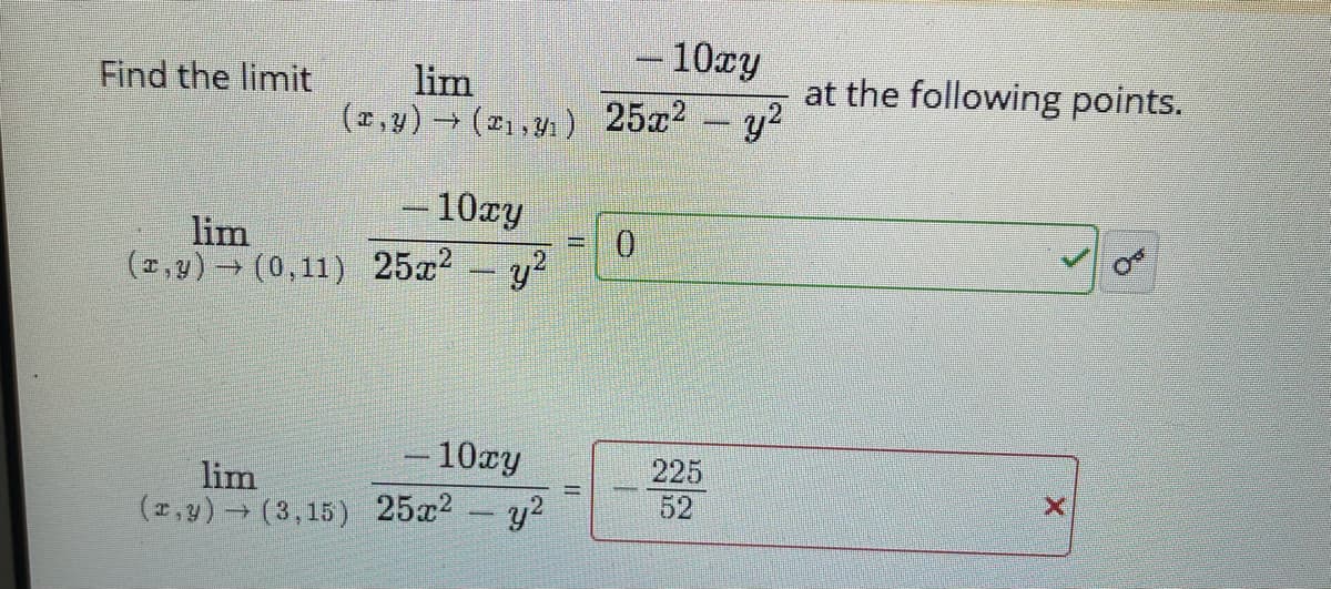 10xy
lim
(2,y) (21,y1) 25x2 y2
Find the limit
at the following points.
– 10ry
lim
(2,y) (0,11) 25x2 y?
-10cy
225
lim
(2,y) (3,15) 25x2 y2
52
