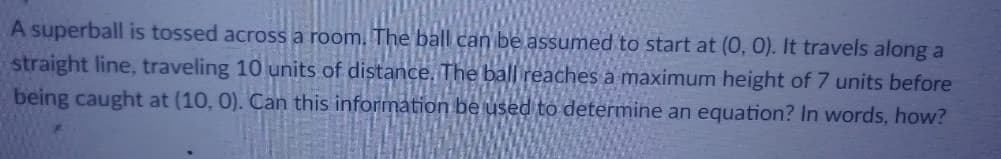 A superball is tossed across a room. The ball can be assumed to start at (0, 0). It travels along a
straight line, traveling 10 units of distance, The ball reaches a maximum height of 7 units before
being caught at (10, 0). Can this information be used to determine an equation? In words, how?
