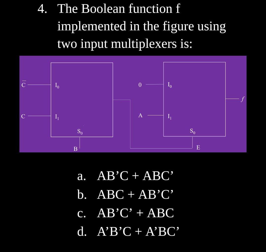 4. The Boolean function f
implemented in the figure using
two input multiplexers is:
C
A
So
E
a. AB’C+ ABC’
b. АВС + АВ'С'
C. AB’C' + ABC
d. AB 'C + ΑBC'
