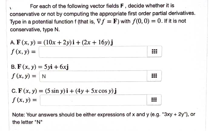 For each of the following vector fields F, decide whether it is
conservative or not by computing the appropriate first order partial derivatives.
Type in a potential function f (that is, Vf = F) with f(0,0) = 0. If it is not
conservative, type N.
A. F (x, y) = (10x + 2y) i+ (2x + 16y)j
f (x, y) =
B. F (x, y) = 5 yi + 6xj
%3D
f (x, y) = N
C. F (x, y) = (5 sin y) i + (4y + 5x cos y) j
f (x, y) =
Note: Your answers should be either expressions of x and y (e.g. "3xy + 2y"), or
the letter "N"
