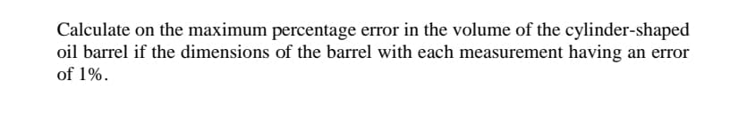 Calculate on the maximum percentage error in the volume of the cylinder-shaped
oil barrel if the dimensions of the barrel with each measurement having an error
of 1%.

