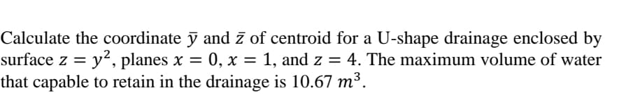 Calculate the coordinate ỹ and z of centroid for a U-shape drainage enclosed by
surface z = y², planes x = 0, x = 1, and z = 4. The maximum volume of water
that capable to retain in the drainage is 10.67 m³.
