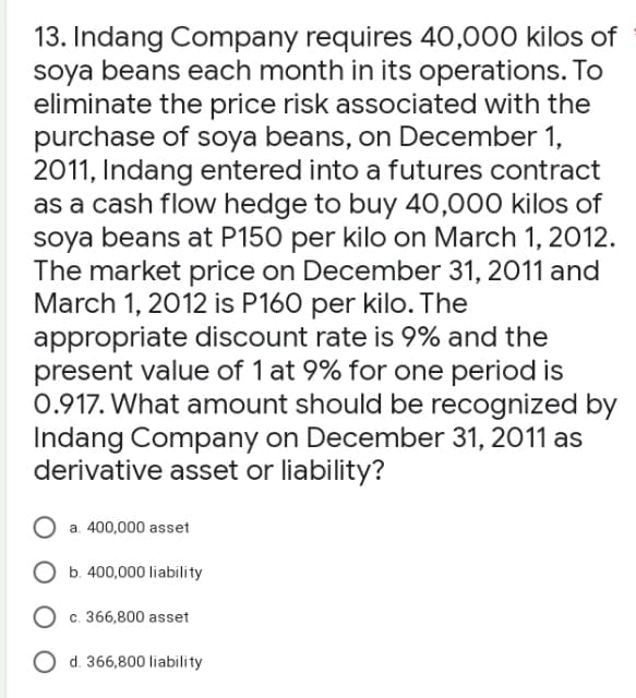 13. Indang Company requires 40,000 kilos of
soya beans each month in its operations. To
eliminate the price risk associated with the
purchase of soya beans, on December 1,
2011, Indang entered into a futures contract
as a cash flow hedge to buy 40,000 kilos of
soya beans at P150 per kilo on March 1, 2012.
The market price on December 31, 2011 and
March 1, 2012 is P160 per kilo. The
appropriate discount rate is 9% and the
present value of 1 at 9% for one period is
0.917. What amount should be recognized by
Indang Company on December 31, 2011 as
derivative asset or liability?
a. 400,000 asset
b. 400,000 liability
c. 366,800 asset
O d. 366,800 liability