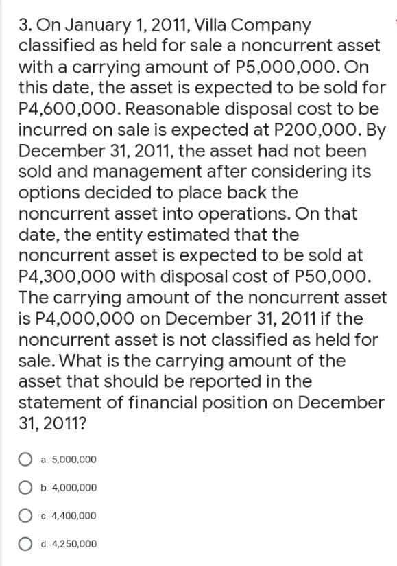 3. On January 1, 2011, Villa Company
classified as held for sale a noncurrent asset
with a carrying amount of P5,000,000. On
this date, the asset is expected to be sold for
P4,600,000. Reasonable disposal cost to be
incurred on sale is expected at P200,000. By
December 31, 2011, the asset had not been
sold and management after considering its
options decided to place back the
noncurrent asset into operations. On that
date, the entity estimated that the
noncurrent asset is expected to be sold at
P4,300,000 with disposal cost of P50,000.
The carrying amount of the noncurrent asset
is P4,000,000 on December 31, 2011 if the
noncurrent asset is not classified as held for
sale. What is the carrying amount of the
asset that should be reported in the
statement of financial position on December
31, 2011?
a. 5,000,000
O b. 4,000,000
O c. 4,400,000
O d. 4,250,000