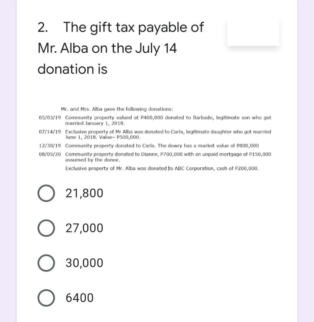 2. The gift tax payable of
Mr. Alba on the July 14
donation is
Mr. and Mrs. Alba gave the following donations:
05/03/19 Community property valued at P400,000 donated to Barbado, legitimate son who got
married January 1, 2018.
07/14/19 Exclusive property of Mr Alba was donated to Carla, legitimate daughter who got married
June 1, 2018. Value- P500,000.
12/30/19
Community property donated to Carla. The dowry has a market value of P800,000
08/05/20 Community property donated to Dianne, P700,000 with an unpaid mortgage of P150,000
assumed by the donee.
Exclusive property of Mr. Alba was donated to ABC Corporation, cash of P200,000.
O 21,800
O 27,000
O 30,000
O 6400