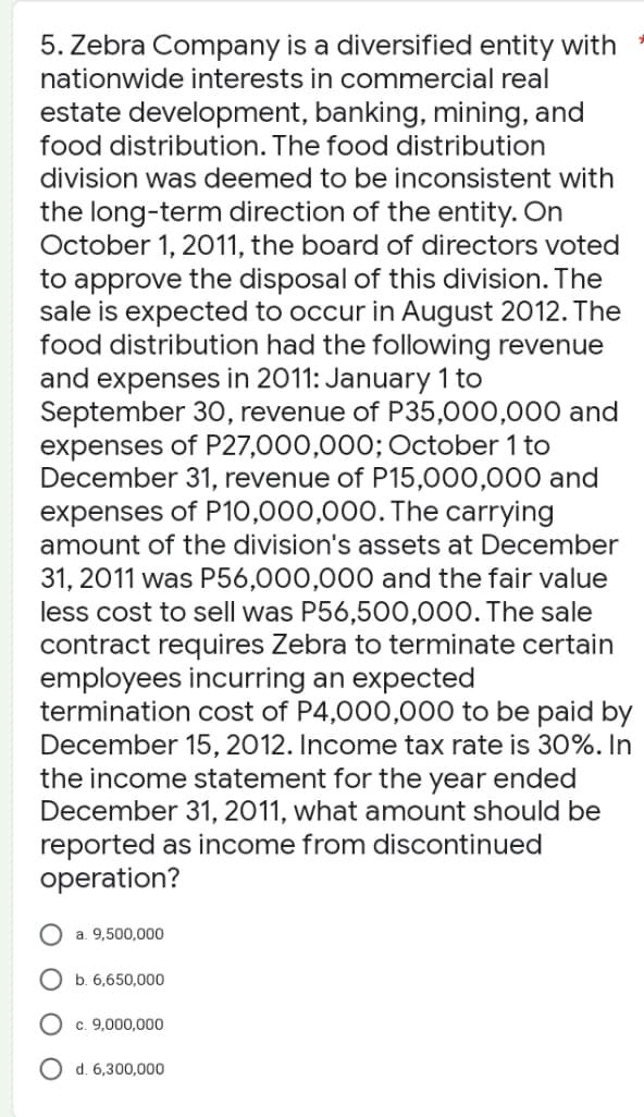 5. Zebra Company is a diversified entity with
nationwide interests in commercial real
estate development, banking, mining, and
food distribution. The food distribution
division was deemed to be inconsistent with
the long-term direction of the entity. On
October 1, 2011, the board of directors voted
to approve the disposal of this division. The
sale is expected to occur in August 2012. The
food distribution had the following revenue
and expenses in 2011: January 1 to
September 30, revenue of P35,000,000 and
expenses of P27,000,000; October 1 to
December 31, revenue of P15,000,000 and
expenses of P10,000,000. The carrying
amount of the division's assets at December
31, 2011 was P56,000,000 and the fair value
less cost to sell was P56,500,000. The sale
contract requires Zebra to terminate certain
employees incurring an expected
termination cost of P4,000,000 to be paid by
December 15, 2012. Income tax rate is 30%. In
the income statement for the year ended
December 31, 2011, what amount should be
reported as income from discontinued
operation?
a. 9,500,000
b. 6,650,000
c. 9,000,000
d. 6,300,000