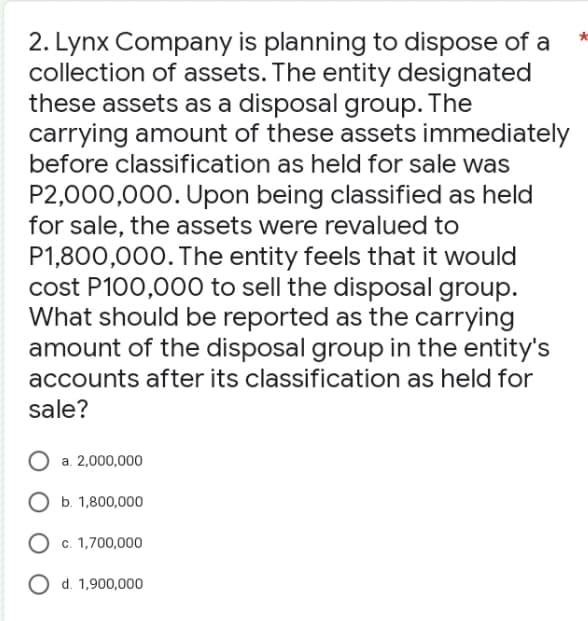 2. Lynx Company is planning to dispose of a
collection of assets. The entity designated
these assets as a disposal group. The
carrying amount of these assets immediately
before classification as held for sale was
P2,000,000. Upon being classified as held
for sale, the assets were revalued to
P1,800,000. The entity feels that it would
cost P100,000 to sell the disposal group.
What should be reported as the carrying
amount of the disposal group in the entity's
accounts after its classification as held for
sale?
a. 2,000,000
b. 1,800,000
O c. 1,700,000
O d. 1,900,000