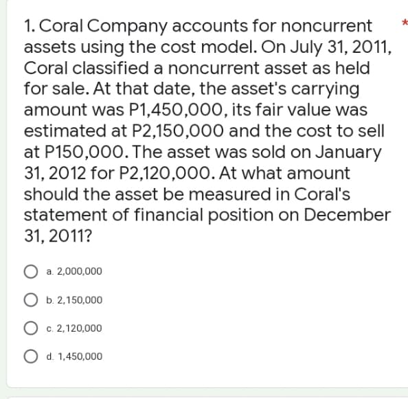 1. Coral Company accounts for noncurrent
assets using the cost model. On July 31, 2011,
Coral classified a noncurrent asset as held
for sale. At that date, the asset's carrying
amount was P1,450,000, its fair value was
estimated at P2,150,000 and the cost to sell
at P150,000. The asset was sold on January
31, 2012 for P2,120,000. At what amount
should the asset be measured in Coral's
statement of financial position on December
31, 2011?
O a. 2,000,000
O b. 2,150,000
O c. 2,120,000
O d. 1,450,000