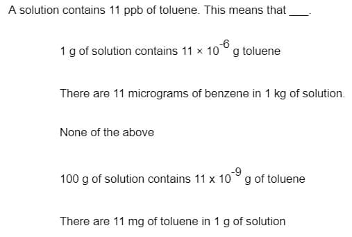 A solution contains 11 ppb of toluene. This means that
-6
1 g of solution contains 11 x 10° g toluene
There are 11 micrograms of benzene in 1 kg of solution.
None of the above
100 g of solution contains 11 x 10
-9
g of toluene
There are 11 mg of toluene in 1 g of solution
