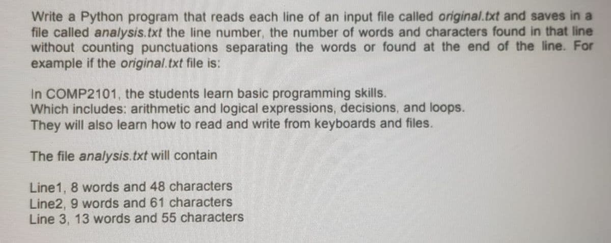 Write a Python program that reads each line of an input file called original.txt and saves in a
file called analysis.txt the line number, the number of words and characters found in that line
without counting punctuations separating the words or found at the end of the line. For
example if the original.txt file is:
In COMP2101, the students learn basic programming skills.
Which includes: arithmetic and logical expressions, decisions, and loops.
They will also learn how to read and write from keyboards and files.
The file analysis.txt will contain
Line1, 8 words and 48 characters
Line2, 9 words and 61 characters
Line 3, 13 words and 55 characters
