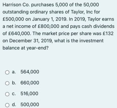 Harrison Co. purchases 5,000 of the 50,000
outstanding ordinary shares of Taylor, Inc for
£500,000 on January 1, 2019. In 2019, Taylor earns
a net income of £800,000 and pays cash dividends
of £640,000. The market price per share was £132
on December 31, 2019, what is the investment
balance at year-end?
O a. 564,000
O b. 660,000
O c. 516,000
O d. 500,000