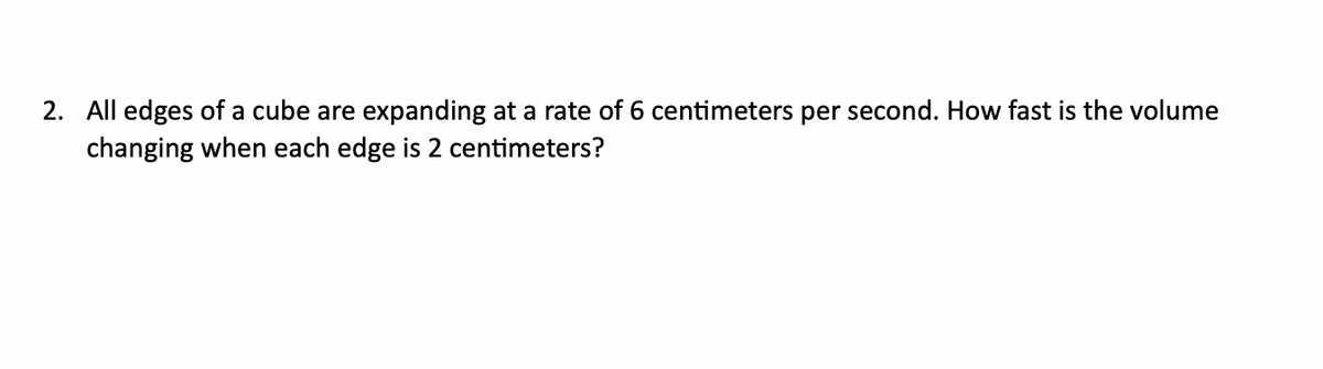 2. All edges of a cube are expanding at a rate of 6 centimeters per second. How fast is the volume
changing when each edge is 2 centimeters?
