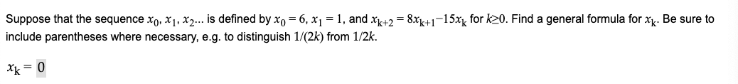 Suppose that the sequence xo, x1, x2... is defined by xo = 6, x1 = 1, and xk+2 = 8xK+1¬15x for k20. Find a general formula for x. Be sure to
include parentheses where necessary, e.g. to distinguish 1/(2k) from 1/2k.
Xk = 0
