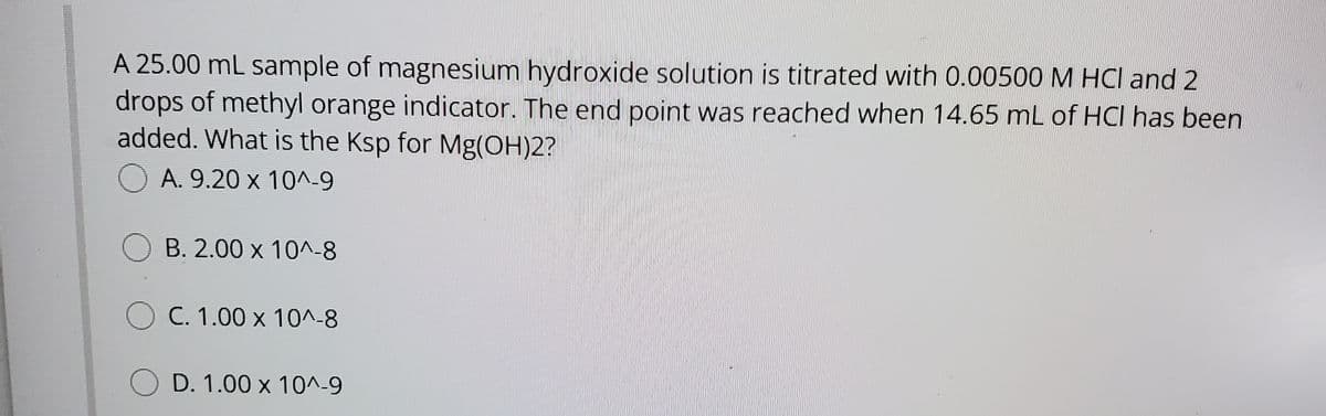 A 25.00 mL sample of magnesium hydroxide solution is titrated with 0.00500 M HCI and 2
drops of methyl orange indicator. The end point was reached when 14.65 mL of HCI has been
added. What is the Ksp for Mg(OH)2?
A. 9.20 x 10^_9
B. 2.00 x 10^-8
O C. 1.00 x 10^-8
D. 1.00 x 10^-9

