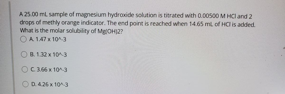 A 25.00 mL sample of magnesium hydroxide solution is titrated with 0.00500 M HCI and 2
drops of methly orange indicator. The end point is reached when 14.65 mL of HCl is added.
What is the molar solubility of Mg(OH)2?
O A. 1.47 x 10^-3
O B. 1.32 x 10^-3
O C. 3.66 x 10^-3
O D. 4.26 x 10^-3

