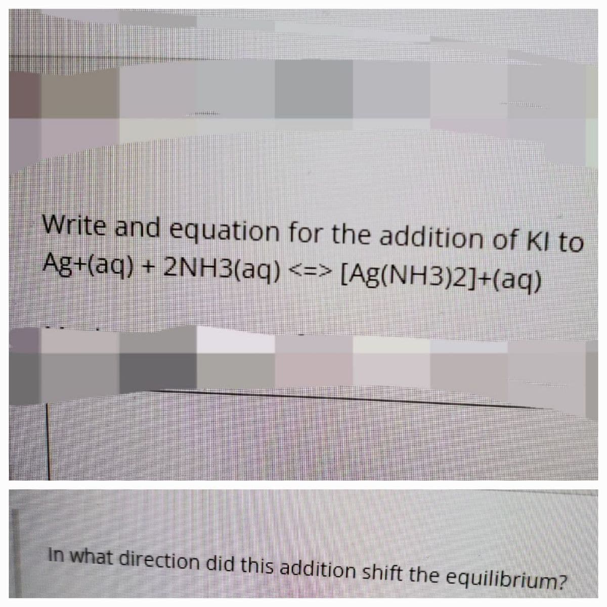 Write and equation for the addition of KI to
Ag+(aq) + 2NH3(aq) <=> [Ag(NH3)2]+(aq)
In what direction did this addition shift the equilibrium?

