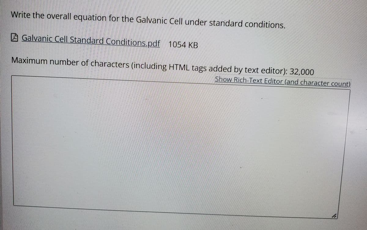 Write the overall equation for the Galvanic Cell under standard conditions.
A Galvanic Cell Standard Conditions.pdf 1054 KB
Maximum number of characters (including HTML tags added by text editor): 32,000
Show Rich-Text Editor (and character count)
