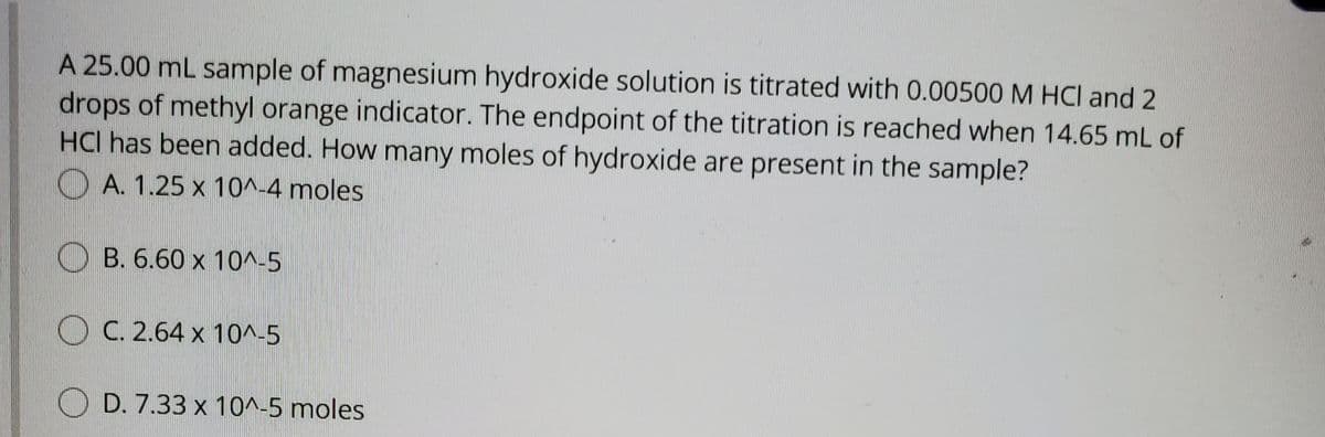 A 25.00 mL sample of magnesium hydroxide solution is titrated with 0.00500 M HCl and 2
drops of methyl orange indicator. The endpoint of the titration is reached when 14.65 mL of
HCI has been added. How many moles of hydroxide are present in the sample?
O A. 1.25 x 10^-4 moles
O B. 6.60 x 10^-5
O C. 2.64 x 10^-5
O D. 7.33 x 10^-5 moles
